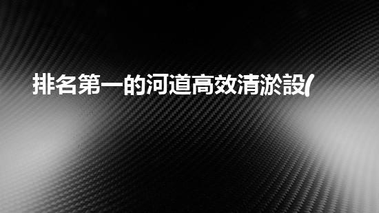 排名第一的河道高效清淤設(shè)備廠家，究竟有何過人之處？